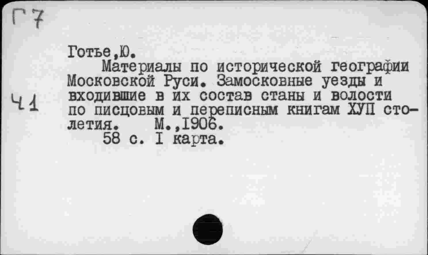 ﻿Готье ,Ю.
Материалы по исторической географии Московской Руси. Замосковные уезды и входившие в их состав станы и волости по писцовым и переписным книгам ХУП столетия. М.,1906.
58 с. I карта.